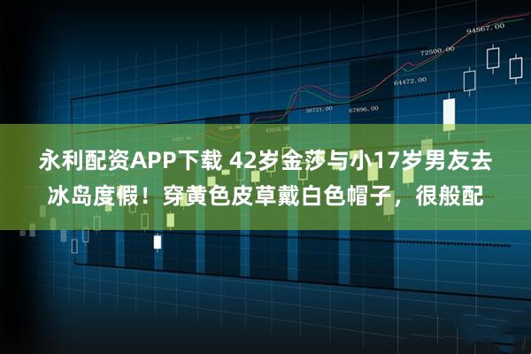 永利配资APP下载 42岁金莎与小17岁男友去冰岛度假！穿黄色皮草戴白色帽子，很般配