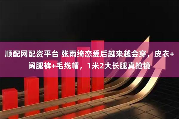 顺配网配资平台 张雨绮恋爱后越来越会穿，皮衣+阔腿裤+毛线帽，1米2大长腿真抢镜