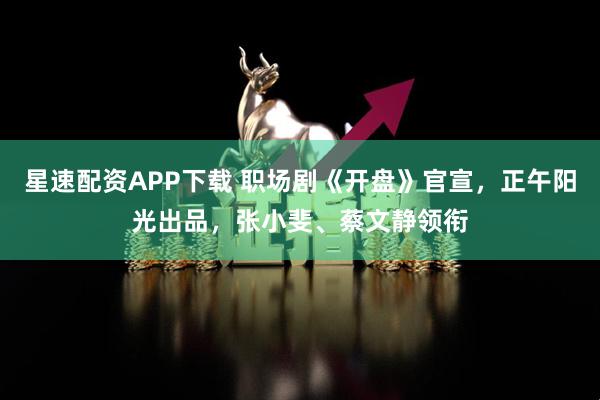 星速配资APP下载 职场剧《开盘》官宣，正午阳光出品，张小斐、蔡文静领衔