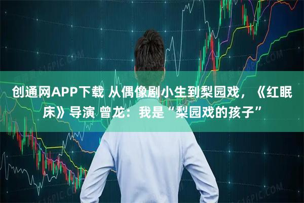 创通网APP下载 从偶像剧小生到梨园戏，《红眠床》导演 曾龙：我是“梨园戏的孩子”