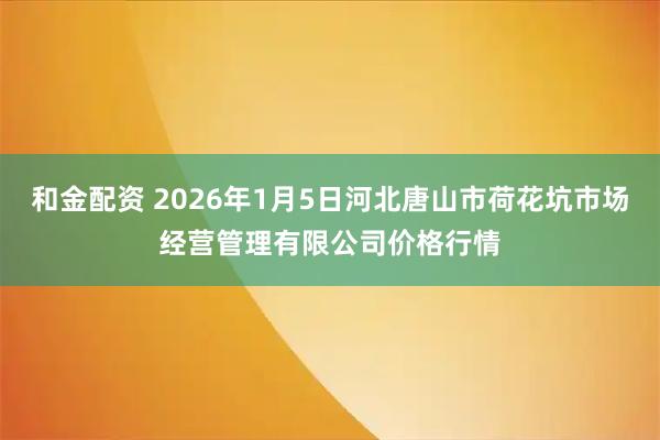 和金配资 2026年1月5日河北唐山市荷花坑市场经营管理有限公司价格行情