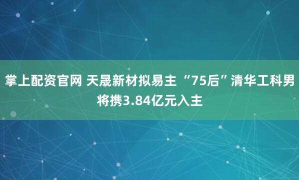 掌上配资官网 天晟新材拟易主 “75后”清华工科男将携3.84亿元入主