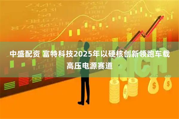 中盛配资 富特科技2025年以硬核创新领跑车载高压电源赛道