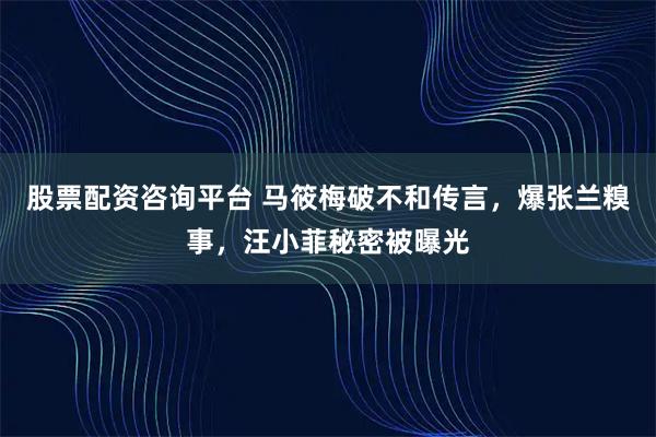 股票配资咨询平台 马筱梅破不和传言，爆张兰糗事，汪小菲秘密被曝光