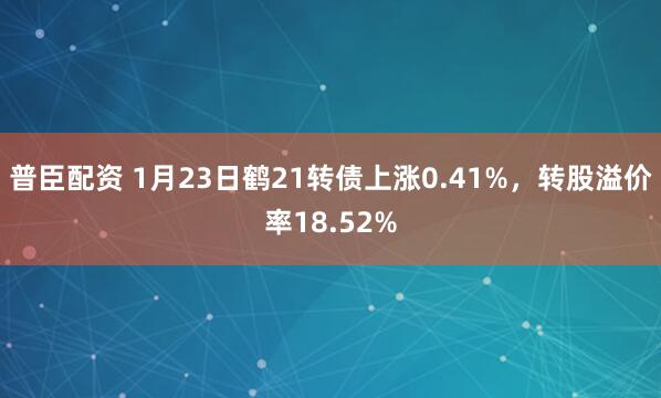 普臣配资 1月23日鹤21转债上涨0.41%，转股溢价率18.52%