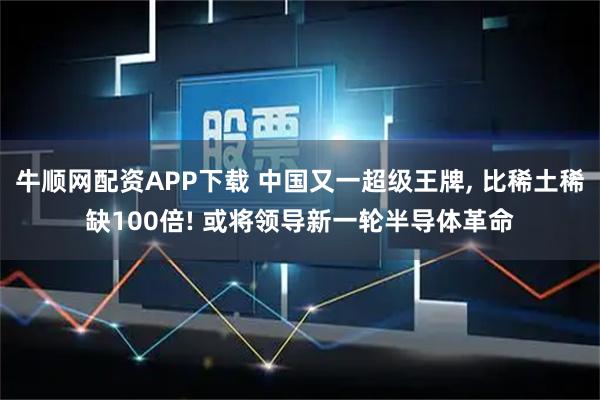 牛顺网配资APP下载 中国又一超级王牌, 比稀土稀缺100倍! 或将领导新一轮半导体革命