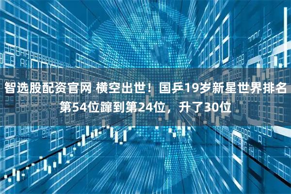 智选股配资官网 横空出世！国乒19岁新星世界排名第54位蹿到第24位，升了30位
