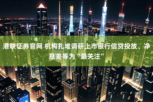 港联证券官网 机构扎堆调研上市银行信贷投放、净息差等为“最关注”