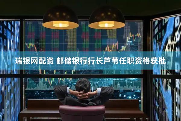 瑞银网配资 邮储银行行长芦苇任职资格获批