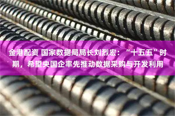 金港配资 国家数据局局长刘烈宏：“十五五”时期，希望央国企率先推动数据采购与开发利用