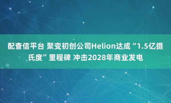 配查信平台 聚变初创公司Helion达成“1.5亿摄氏度”里程碑 冲击2028年商业发电