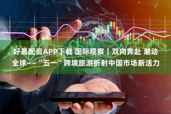 好易配资APP下载 国际观察｜双向奔赴 潮动全球——“五一”跨境旅游折射中国市场新活力