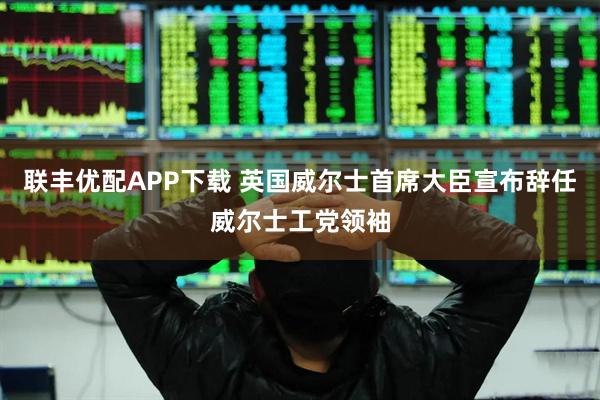 联丰优配APP下载 英国威尔士首席大臣宣布辞任威尔士工党领袖