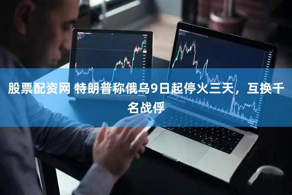 股票配资网 特朗普称俄乌9日起停火三天，互换千名战俘