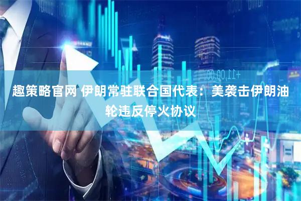 趣策略官网 伊朗常驻联合国代表：美袭击伊朗油轮违反停火协议