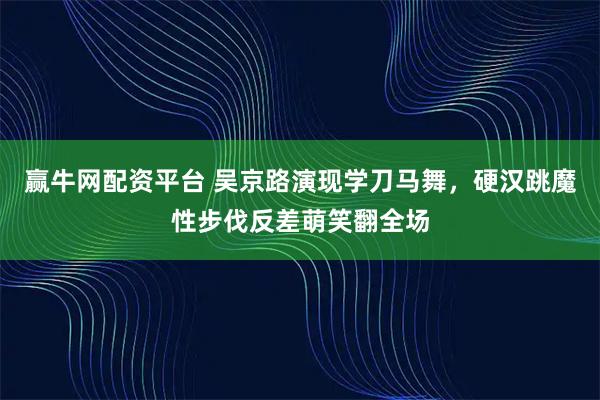 赢牛网配资平台 吴京路演现学刀马舞，硬汉跳魔性步伐反差萌笑翻全场
